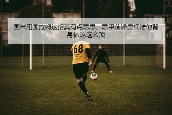 国米用图拉姆这招真有点意思，意甲前锋里凭啥他背身做球这么顶