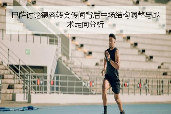 巴萨讨论德容转会传闻背后中场结构调整与战术走向分析