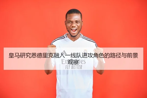 皇马研究恩德里克融入一线队进攻角色的路径与前景观察
