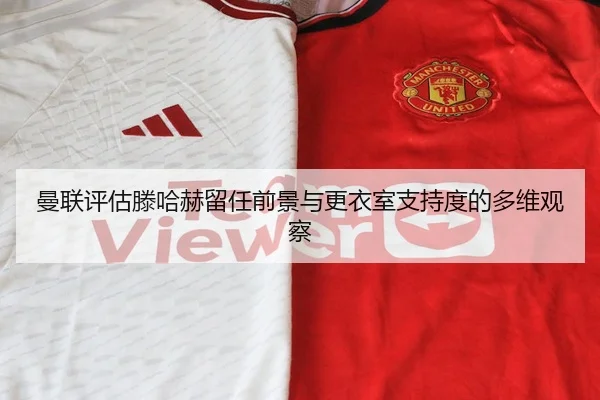 曼联评估滕哈赫留任前景与更衣室支持度的多维观察
