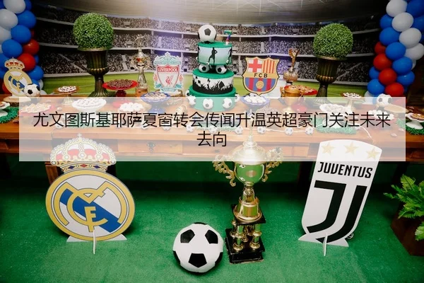 尤文图斯基耶萨夏窗转会传闻升温英超豪门关注未来去向