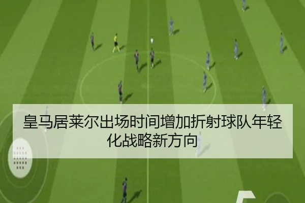 皇马居莱尔出场时间增加折射球队年轻化战略新方向