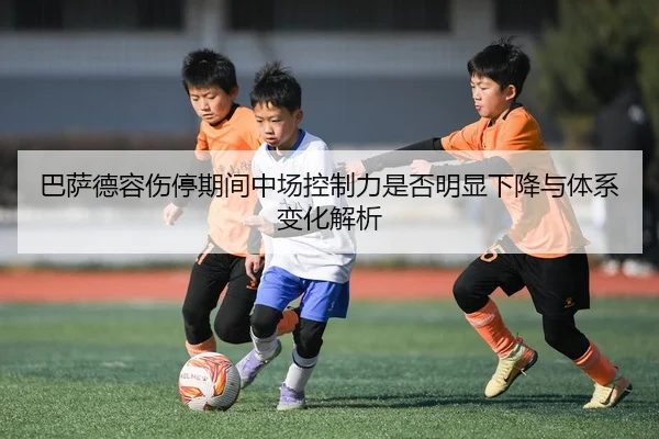 巴萨德容伤停期间中场控制力是否明显下降与体系变化解析