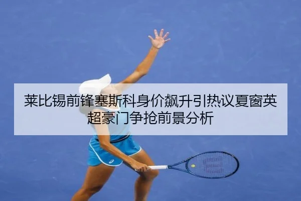 莱比锡前锋塞斯科身价飙升引热议夏窗英超豪门争抢前景分析