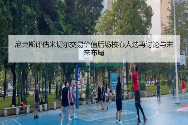 尼克斯评估米切尔交易价值后场核心人选再讨论与未来布局