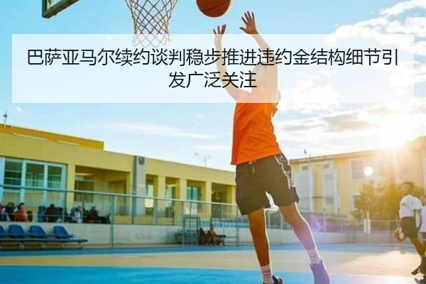 巴萨亚马尔续约谈判稳步推进违约金结构细节引发广泛关注