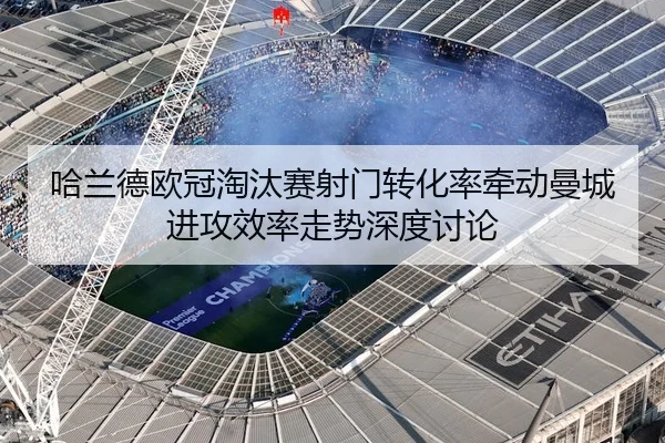 哈兰德欧冠淘汰赛射门转化率牵动曼城进攻效率走势深度讨论