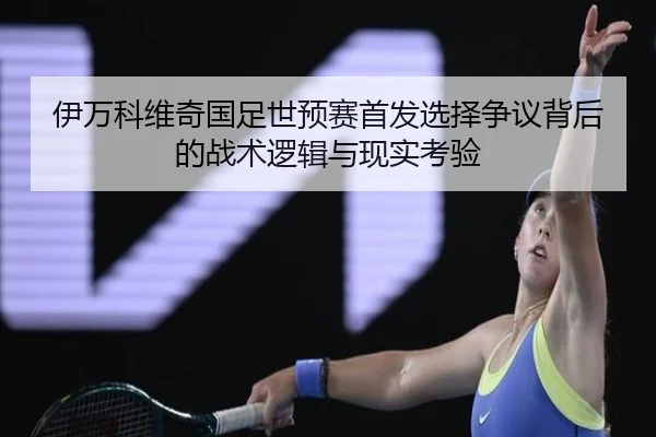 伊万科维奇国足世预赛首发选择争议背后的战术逻辑与现实考验