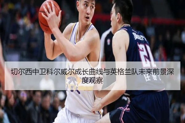 切尔西中卫科尔威尔成长曲线与英格兰队未来前景深度观察