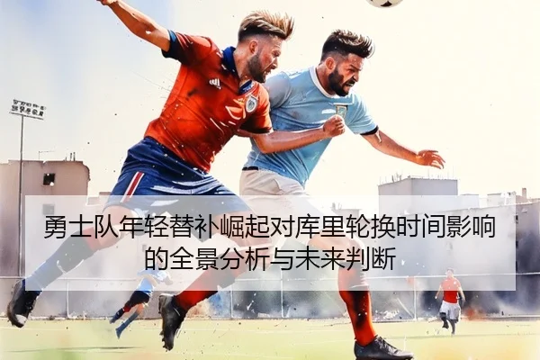 勇士队年轻替补崛起对库里轮换时间影响的全景分析与未来判断