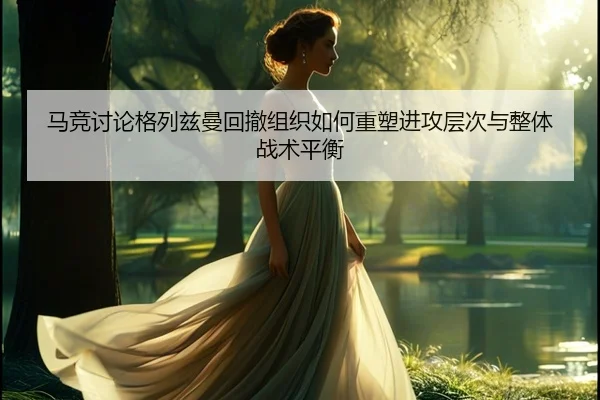 马竞讨论格列兹曼回撤组织如何重塑进攻层次与整体战术平衡