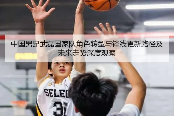 中国男足武磊国家队角色转型与锋线更新路径及未来走势深度观察