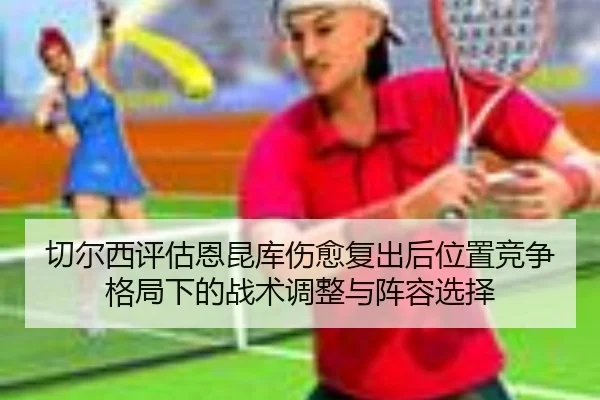 切尔西评估恩昆库伤愈复出后位置竞争格局下的战术调整与阵容选择