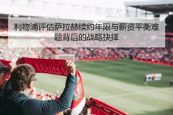 利物浦评估萨拉赫续约年限与薪资平衡难题背后的战略抉择