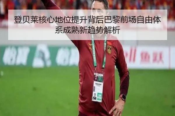 登贝莱核心地位提升背后巴黎前场自由体系成熟新趋势解析
