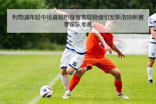 利物浦年轻中场莫顿热身赛表现稳健引发斯洛特新赛季留队考量