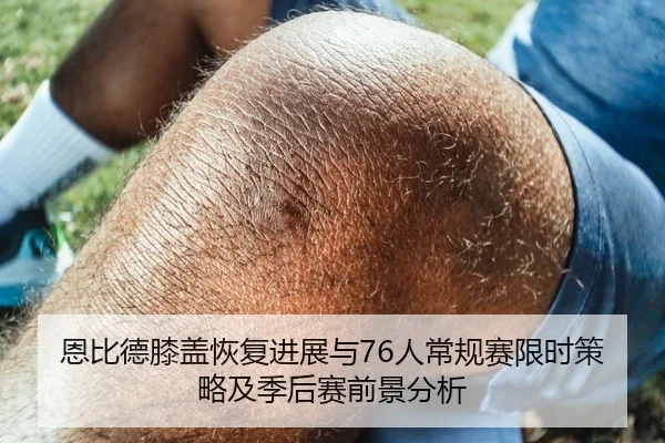 恩比德膝盖恢复进展与76人常规赛限时策略及季后赛前景分析
